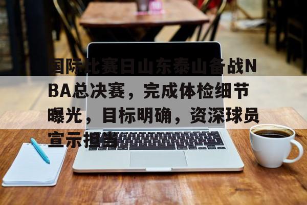 国际比赛日山东泰山备战NBA总决赛，完成体检细节曝光，目标明确，资深球员宣示担当的简单介绍-爱游戏官网入口